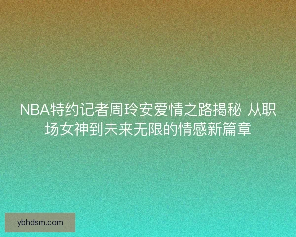NBA特约记者周玲安爱情之路揭秘 从职场女神到未来无限的情感新篇章