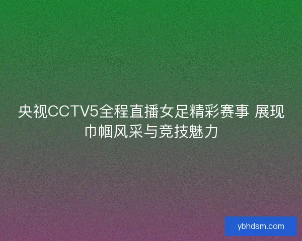央视CCTV5全程直播女足精彩赛事 展现巾帼风采与竞技魅力