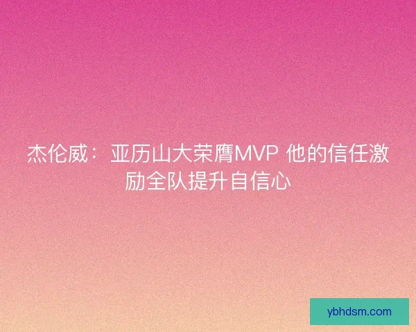 杰伦威：亚历山大荣膺MVP 他的信任激励全队提升自信心