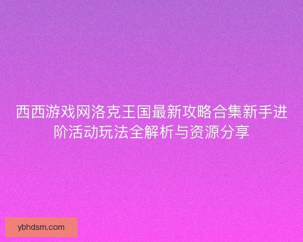 西西游戏网洛克王国最新攻略合集新手进阶活动玩法全解析与资源分享