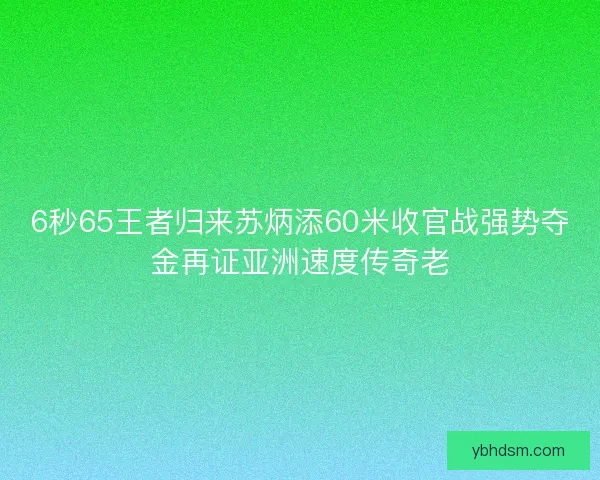 6秒65王者归来苏炳添60米收官战强势夺金再证亚洲速度传奇老