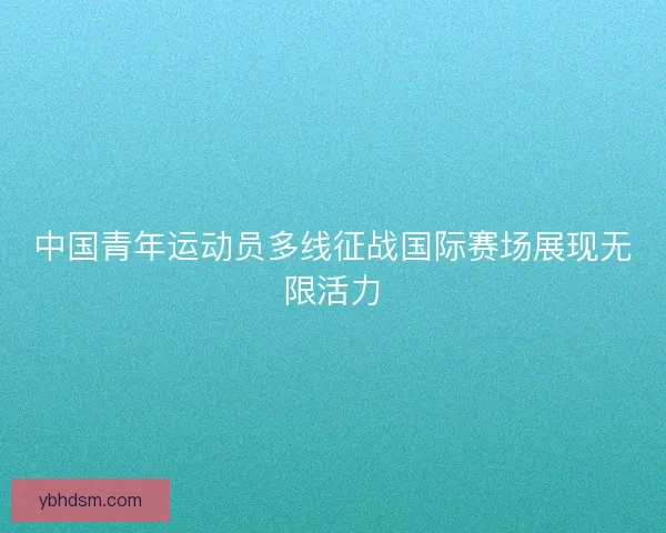 中国青年运动员多线征战国际赛场展现无限活力