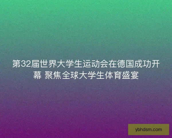 第32届世界大学生运动会在德国成功开幕 聚焦全球大学生体育盛宴