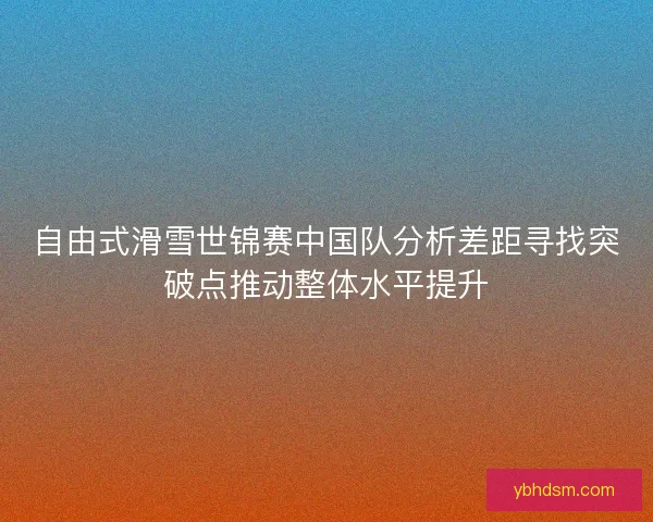 自由式滑雪世锦赛中国队分析差距寻找突破点推动整体水平提升