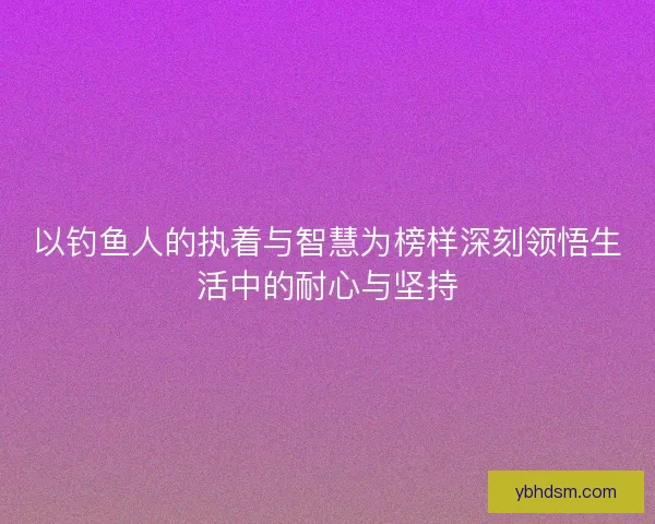 以钓鱼人的执着与智慧为榜样深刻领悟生活中的耐心与坚持